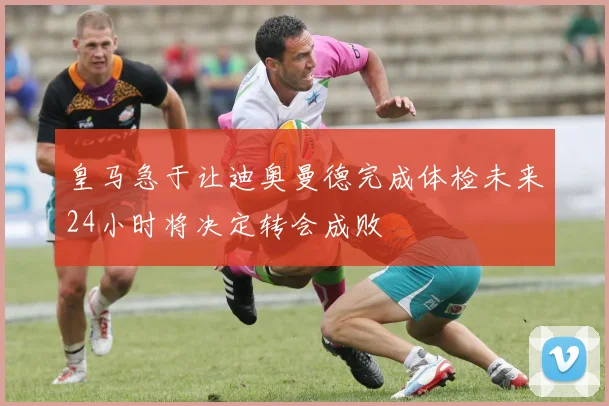 皇马急于让迪奥曼德完成体检未来24小时将决定转会成败