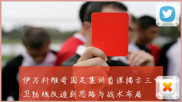伊万科维奇国足集训首课揭示三中卫防线改造新思路与战术布局