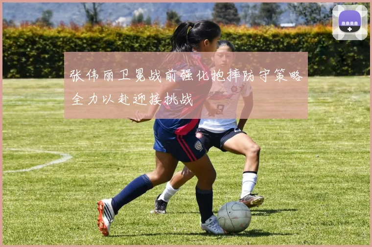 张伟丽卫冕战前强化抱摔防守策略全力以赴迎接挑战