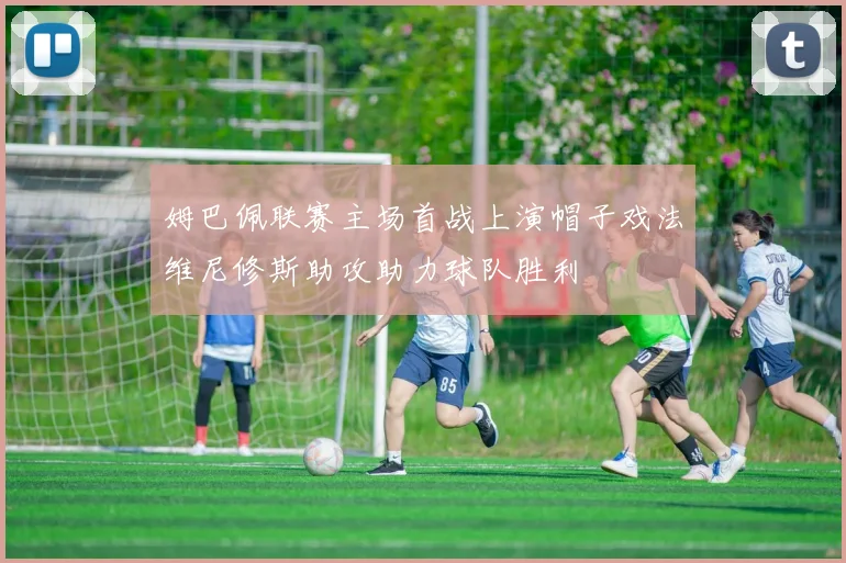 姆巴佩联赛主场首战上演帽子戏法维尼修斯助攻助力球队胜利